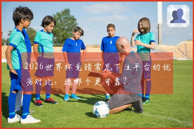 2026世界杯竞猜常见下注平台的优劣对比，选哪个更可靠？